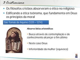 3 Cristianismo
 Os filósofos cristãos absorveram o ético no religioso
 Edificando a ética teônoma, que fundamenta em Deus
  os princípios da moral
São Tomás de Aquino (1225 – 1274)

                   Absorve ideias aristotélicas

                    Busca através de contemplação e de
                   conhecimento alcançar o fim último

                    Neste caso Deus

                    Inferioridade da mulher (equívoco)
 