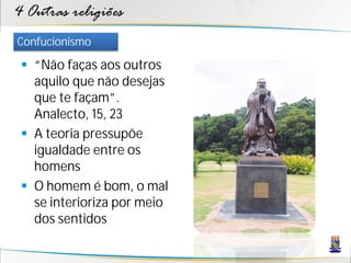 4 Outras religiões
Confucionismo

  “Não faças aos outros
   aquilo que não desejas
   que te façam”.
   Analecto, 15, 23
  A teoria pressupõe
   igualdade entre os
   homens
  O homem é bom, o mal
   se interioriza por meio
   dos sentidos
 
