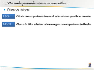 ...Na aula passada vimos os conceitos...
 Ética vs. Moral
Ética   Ciência do comportamento moral, referente ao que é bom ou ruim


Moral   Objeto da ética substanciado em regras de comportamento fixadas
 