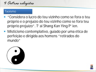 4 Outras religiões
Taoísmo
 “Considera o lucro do teu vizinho como se fora o teu
  próprio e o prejuízo do teu vizinho como se fora teu
  próprio prejuízo”. T’ ai Shang Kan Ying P’ ien.
 Misticismo contemplativo, guiado por uma ética de
  perfeição e dirigida aos homens “retirados do
  mundo”
 