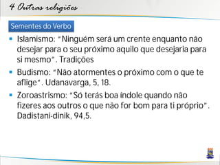 4 Outras religiões
Sementes do Verbo
 Islamismo: “Ninguém será um crente enquanto não
  desejar para o seu próximo aquilo que desejaria para
  si mesmo”. Tradições
 Budismo: “Não atormentes o próximo com o que te
  aflige”. Udanavarga, 5, 18.
 Zoroastrismo: “Só terás boa índole quando não
  fizeres aos outros o que não for bom para ti próprio”.
  Dadistani-dinik, 94,5.
 