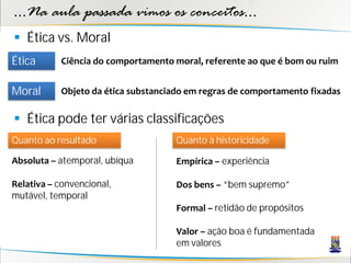 ...Na aula passada vimos os conceitos...
 Ética vs. Moral
Ética      Ciência do comportamento moral, referente ao que é bom ou ruim


Moral      Objeto da ética substanciado em regras de comportamento fixadas

 Ética pode ter várias classificações
Quanto ao resultado                 Quanto à historicidade

Absoluta – atemporal, ubíqua        Empírica – experiência

Relativa – convencional,            Dos bens – “bem supremo”
mutável, temporal
                                    Formal – retidão de propósitos

                                    Valor – ação boa é fundamentada
                                    em valores
 
