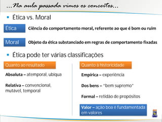 ...Na aula passada vimos os conceitos...
 Ética vs. Moral
Ética      Ciência do comportamento moral, referente ao que é bom ou ruim


Moral      Objeto da ética substanciado em regras de comportamento fixadas

 Ética pode ter várias classificações
Quanto ao resultado                 Quanto à historicidade

Absoluta – atemporal, ubíqua        Empírica – experiência

Relativa – convencional,            Dos bens – “bem supremo”
mutável, temporal
                                    Formal – retidão de propósitos

                                    Valor – ação boa é fundamentada
                                    em valores
 