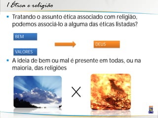 1 Ética e religião
 Tratando o assunto ética associado com religião,
  podemos associá-lo a alguma das éticas listadas?
   BEM
                                 DEUS
   VALORES

 A ideia de bem ou mal é presente em todas, ou na
  maioria, das religiões
 