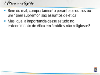 1 Ética e religião
 Bem ou mal, comportamento perante os outros ou
  um “bem supremo” são assuntos de ética
 Mas, qual a importância desse estudo no
  entendimento de ética em âmbitos não religiosos?
 