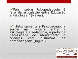 “ Falar sobre Psicopedagogia é falar da articulação entre Educação e Psicologia.” (Neves). “  Historicamente a Psicopedagogia surgiu na fronteira entre a Psicologia e a Pedagogia, a partir da necessidade de atendimento a crianças com distúrbios de aprendizagem” (Kiguel) 