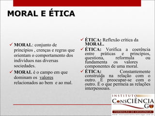 MORAL E ÉTICA MORAL : conjunto de princípios , crenças e regras que orientam o comportamento dos indivíduos nas diversas sociedades. MORAL  é o campo em que dominam os  valores  relacionados ao bem  e ao mal. ÉTICA:  Reflexão crítica da  MORAL. ÉTICA:  Verifica a coerência entre práticas e princípios, questiona, reformula ou fundamenta os valores  componentes de uma moral. ÉTICA:  Constantemente construída na relação com o outro. É preocupar-se com o outro. É o que permeia as relações interpessoais.   