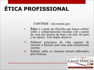 ÉTICA   PROFISSIONAL CONTRIM  – nos ensina que:  Ética  é a parte da filosofia que busca refletir sobre o comportamento humano sob o ponto de vista das noções de bem e de mal, de justo e de injusto. Tem duplo objetivo: Elaborar princípios de vida capazes de orientar o homem para uma ação moralmente correta;  Refletir sobre os sistemas morais elaborados pelo homem. 