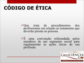 CÓDIGO DE ÉTICA Que trata de procedimentos dos profissionais em relação ao tratamento que deverão prestar às pessoas.   É uma convenção referendada pelos membros de um segmento social para regulamentar as ações éticas da sua profissão. 