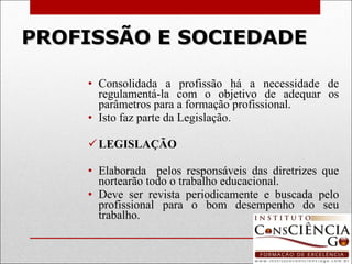 PROFISSÃO E SOCIEDADE Consolidada a profissão há a necessidade de regulamentá-la com o objetivo de adequar os parâmetros para a formação profissional. Isto faz parte da Legislação.   LEGISLAÇÃO   Elaborada  pelos responsáveis das diretrizes que nortearão todo o trabalho educacional. Deve ser revista periodicamente e buscada pelo profissional para o bom desempenho do seu trabalho. 