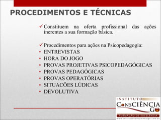 PROCEDIMENTOS E TÉCNICAS Constituem na oferta profissional das ações inerentes a sua formação básica. Procedimentos para ações na Psicopedagogia: ENTREVISTAS HORA DO JOGO PROVAS PROJETIVAS PSICOPEDAGÓGICAS PROVAS PEDAGÓGICAS PROVAS OPERATÓRIAS SITUACÕES LÚDICAS DEVOLUTIVA 