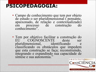 PSICOPEDAGOGIA: Campo de conhecimento que tem por objeto de estudo o ser pluridimensional ( pensante, apaixonado, de relação e contextualizado) em processo de construção do conhecimento”.   Tem por objetivo facilitar a construção do EU COGNOSCENTE deste ser pluridimensional, identificando e classificando os obstáculos que impedem que esta construção se faça; reconstruindo, integrando e expandindo sua capacidade de síntese e sua autonomia.” 