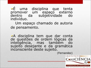 É uma disciplina que tenta promover um espaço externo dentro da subjetividade do indivíduo. Um espaço chamado de autoria de pensamento. A disciplina tem que dar conta de questões de ordem lógicas da inteligência, mas também do sujeito desejante e da gramática inconsciente deste sujeito. (Fernandez) 