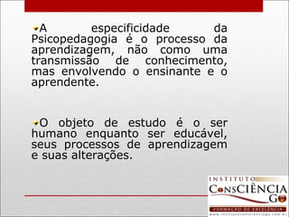 A especificidade da Psicopedagogia é o processo da aprendizagem, não como uma transmissão de conhecimento, mas envolvendo o ensinante e o aprendente. O objeto de estudo é o ser humano enquanto ser educável, seus processos de aprendizagem e suas alterações.  