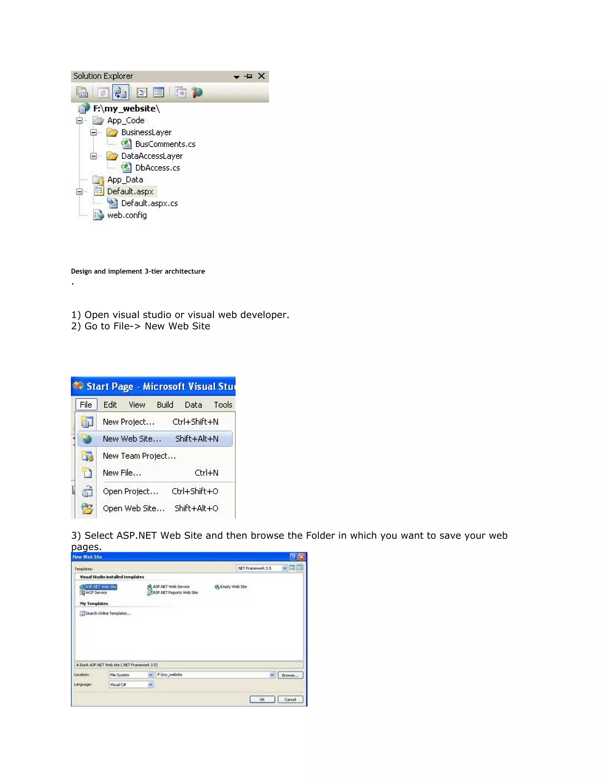 Design and implement 3-tier architecture

.

1) Open visual studio or visual web developer.
2) Go to File-> New Web Site

3) Select ASP.NET Web Site and then browse the Folder in which you want to save your web
pages.

 