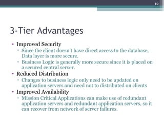 3-Tier Advantages
• Improved Security
▫ Since the client doesn’t have direct access to the database,
Data layer is more secure.
▫ Business Logic is generally more secure since it is placed on
a secured central server.
• Reduced Distribution
▫ Changes to business logic only need to be updated on
application servers and need not to distributed on clients
• Improved Availability
▫ Mission Critical Applications can make use of redundant
application servers and redundant application servers, so it
can recover from network of server failures.
12
 