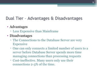 Dual Tier – Advantages & Disadvantages
• Advantages
▫ Less Expensive than Mainframe
• Disadvantages
▫ The Connections to the Database Server are very
Expensive
▫ One can only connects a limited number of users to a
server before Database Server spends more time
managing connections than processing requests
▫ Cost-ineffective. Many users only use their
connections 2-3% of the time.
9
 