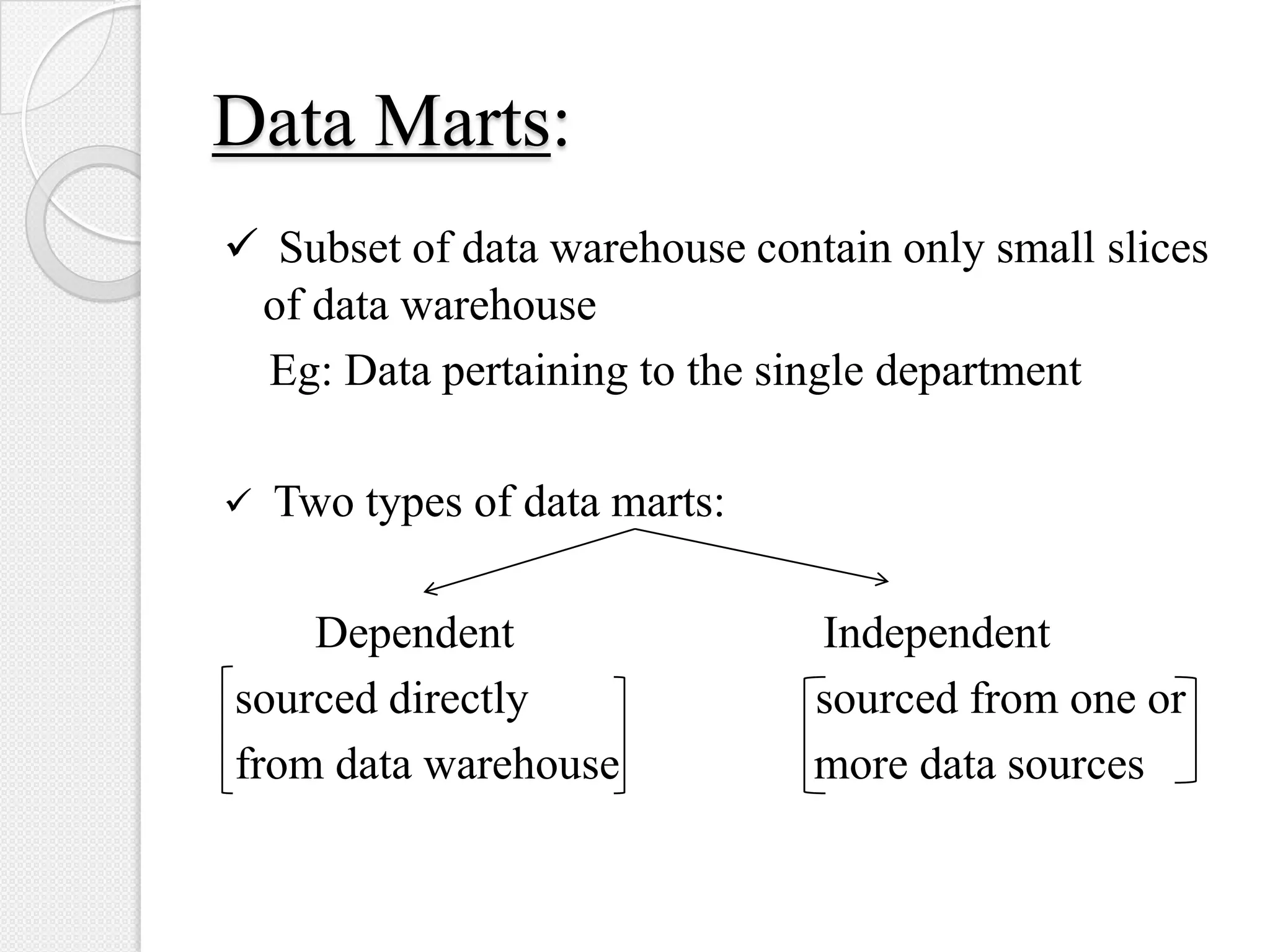 Data Marts:
 Subset of data warehouse contain only small slices
of data warehouse
Eg: Data pertaining to the single department
 Two types of data marts:
Dependent Independent
sourced directly sourced from one or
from data warehouse more data sources
 