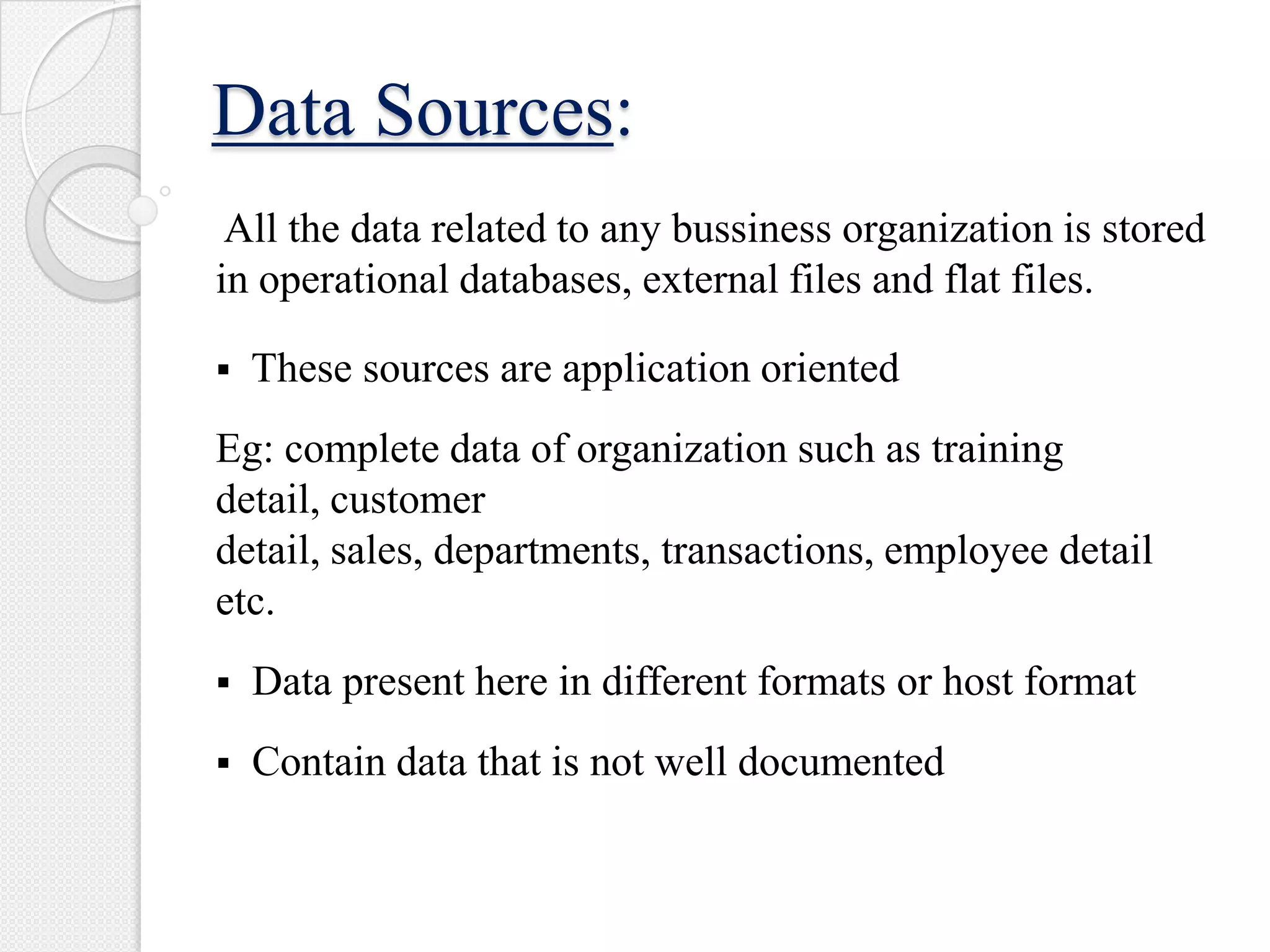 Data Sources:
All the data related to any bussiness organization is stored
in operational databases, external files and flat files.
 These sources are application oriented
Eg: complete data of organization such as training
detail, customer
detail, sales, departments, transactions, employee detail
etc.
 Data present here in different formats or host format
 Contain data that is not well documented
 