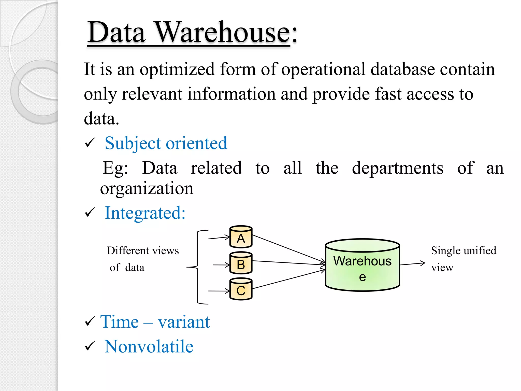 Data Warehouse:
It is an optimized form of operational database contain
only relevant information and provide fast access to
data.
 Subject oriented
Eg: Data related to all the departments of an
organization
 Integrated:
Different views Single unified
of data view
 Time – variant
 Nonvolatile
A
B
C
Warehous
e
 