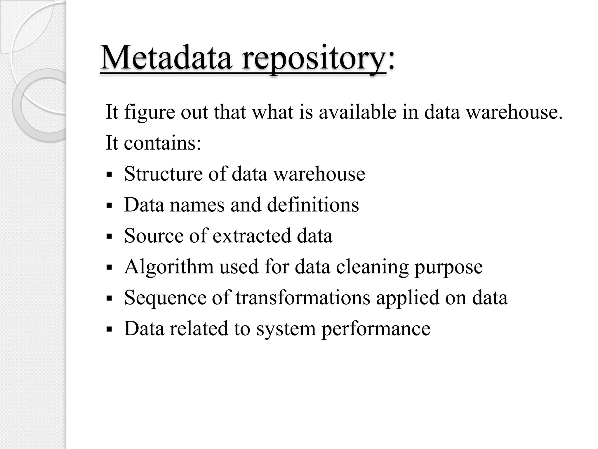 Metadata repository:
It figure out that what is available in data warehouse.
It contains:
 Structure of data warehouse
 Data names and definitions
 Source of extracted data
 Algorithm used for data cleaning purpose
 Sequence of transformations applied on data
 Data related to system performance
 