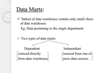 Data Marts:
 Subset of data warehouse contain only small slices
of data warehouse
Eg: Data pertaining to the single department
 Two types of data marts:
Dependent Independent
sourced directly sourced from one or
from data warehouse more data sources
 