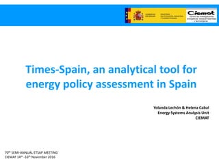 70th SEMI-ANNUAL ETSAP MEETING
CIEMAT 14th -16th November 2016
Times-Spain, an analytical tool for
energy policy assessment in Spain
Yolanda Lechón & Helena Cabal
Energy Systems Analysis Unit
CIEMAT
 