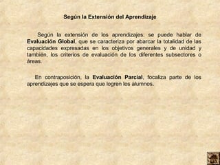 Según la Extensión del Aprendizaje


    Según la extensión de los aprendizajes: se puede hablar de
Evaluación Global, que se caracteriza por abarcar la totalidad de las
capacidades expresadas en los objetivos generales y de unidad y
también, los criterios de evaluación de los diferentes subsectores o
áreas.

   En contraposición, la Evaluación Parcial, focaliza parte de los
aprendizajes que se espera que logren los alumnos.
 