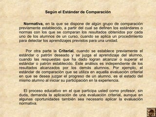 Según el Estándar de Comparación


   Normativa, en la que se dispone de algún grupo de comparación
previamente establecido, a partir del cual se definen los estándares o
normas con los que se comparan los resultados obtenidos por cada
uno de los alumnos de un curso, cuando se aplica un procedimiento
para detectar los aprendizajes previstos para una unidad.

    Por otra parte la Criterial, cuando se establece previamente el
estándar o patrón deseado y se juzga el aprendizaje del alumno,
cuando las respuestas que ha dado logran alcanzar o superar el
estándar o patrón establecido. Este análisis es independiente de los
resultados alcanzados por los demás alumnos. Por ejemplo, el
estándar de comparación que se utiliza en aquella evaluación criterial
en que se desea juzgar el progreso de un alumno, es el estado del
mismo alumno al iniciar su participación en la experiencia.

   El proceso educativo en el que participa usted como profesor, sin
duda, demanda la aplicación de una evaluación criterial, aunque en
algunas oportunidades también sea necesario aplicar la evaluación
normativa.
 