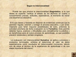 Según la intencionalidad


   “Puede ser que priorice la intencionalidad Diagnóstica, si lo que
desea es explorar, verificar el estado de los alumnos en cuanto a
conocimientos previos, actitudes, expectativas, al momento de iniciar
una experiencia educativa.

 Si lo que desea y necesita es disponer de evidencias continuas que le
permitan regular, orientar y corregir el proceso educativo, y por ende,
mejorarlo para tener mayores posibilidades de éxito, entonces la
actividad prioritaria de dicha evaluación es la Formativa. Esta permite
detectar logros, avances y dificultades para retroalimentar la práctica y
es beneficiosa para el nuevo proceso de aprendizaje, ya que posibilita
prevenir obstáculos y señalar progresos.

  La evaluación con intencionalidad Sumativa, se aplica a procesos y
productos terminados, enfatiza el determinar el valor de éstos
especialmente como resultados en determinados momentos, siendo
uno de éstos al término de la experiencia de aprendizaje o de una
etapa importante del mismo”.
 