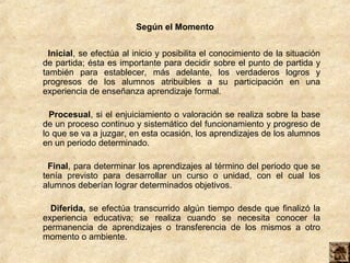 Según el Momento


  Inicial, se efectúa al inicio y posibilita el conocimiento de la situación
de partida; ésta es importante para decidir sobre el punto de partida y
también para establecer, más adelante, los verdaderos logros y
progresos de los alumnos atribuibles a su participación en una
experiencia de enseñanza aprendizaje formal.

  Procesual, si el enjuiciamiento o valoración se realiza sobre la base
de un proceso continuo y sistemático del funcionamiento y progreso de
lo que se va a juzgar, en esta ocasión, los aprendizajes de los alumnos
en un periodo determinado.

 Final, para determinar los aprendizajes al término del periodo que se
tenía previsto para desarrollar un curso o unidad, con el cual los
alumnos deberían lograr determinados objetivos.

  Diferida, se efectúa transcurrido algún tiempo desde que finalizó la
experiencia educativa; se realiza cuando se necesita conocer la
permanencia de aprendizajes o transferencia de los mismos a otro
momento o ambiente.
 