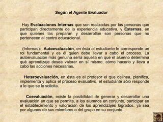 Según el Agente Evaluador


 Hay Evaluaciones Internas que son realizadas por las personas que
participan directamente de la experiencia educativa, y Externas, en
que quienes las preparan y desarrollan son personas que no
pertenecen al centro educacional.

 (Internas): Autoevaluación, en ésta al estudiante le corresponde un
rol fundamental y es él quien debe llevar a cabo el proceso. La
autoevaluación más genuina sería aquella en que el alumno determina
qué aprendizaje desea valorar en sí mismo, cómo hacerlo y lleva a
cabo las acciones necesarias.

   Heteroevaluación, en ésta es el profesor el que delinea, planifica,
implementa y aplica el proceso evaluativo, el estudiante sólo responde
a lo que se le solicita.

   Coevaluación, existe la posibilidad de generar y desarrollar una
evaluación en que se permita, a los alumnos en conjunto, participar en
el establecimiento y valoración de los aprendizajes logrados, ya sea
por algunos de sus miembros o del grupo en su conjunto.
 