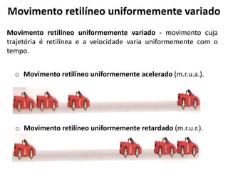 Movimento retilíneo uniformemente variado
Movimento retilíneo uniformemente variado - movimento cuja
trajetória é retilínea e a velocidade varia uniformemente com o
tempo.
o Movimento retilíneo uniformemente acelerado (m.r.u.a.).
o Movimento retilíneo uniformemente retardado (m.r.u.r.).
.
 