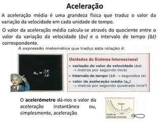 Aceleração
A aceleração média é uma grandeza física que traduz o valor da
variação da velocidade em cada unidade de tempo.
O valor da aceleração média calcula-se através do quociente entre o
valor da variação da velocidade (Δv) e o intervalo de tempo (Δt)
correspondente.
O acelerómetro dá-nos o valor da
aceleração instantânea ou,
simplesmente, aceleração.
 