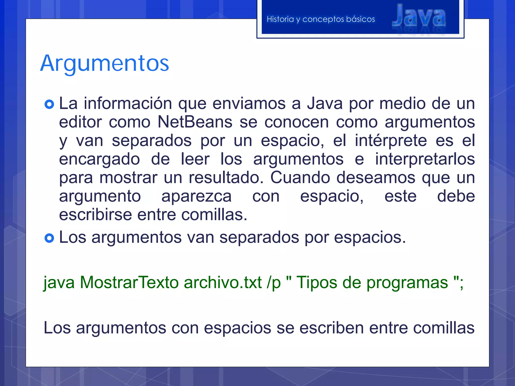 Historia y conceptos básicos
Argumentos
La información que enviamos a Java por medio de un
editor como NetBeans se conocen como argumentos
y van separados por un espacio, el intérprete es el
encargado de leer los argumentos e interpretarlos
para mostrar un resultado. Cuando deseamos que un
argumento aparezca con espacio, este debe
escribirse entre comillas.
Los argumentos van separados por espacios.
java MostrarTexto archivo.txt /p " Tipos de programas ";
Los argumentos con espacios se escriben entre comillas