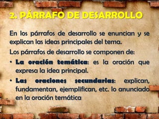 2. PÁRRAFO DE DESARROLLO
En los párrafos de desarrollo se enuncian y se
explican las ideas principales del tema.
Los párrafos de desarrollo se componen de:
• La oración temática: es la oración que
  expresa la idea principal.
• Las oraciones secundarias: explican,
  fundamentan, ejemplifican, etc. lo anunciado
  en la oración temática
 