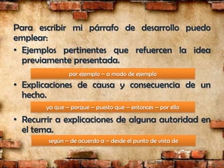 Para escribir mi párrafo de desarrollo puedo
emplear:
• Ejemplos pertinentes que refuercen la idea
  previamente presentada.
                por ejemplo – a modo de ejemplo
• Explicaciones de causa y consecuencia de un
  hecho.
        ya que – porque – puesto que – entonces – por ello

• Recurrir a explicaciones de alguna autoridad en
  el tema.
        según – de acuerdo a – desde el punto de vista de
 