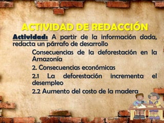 ACTIVIDAD DE REDACCIÓN
Actividad: A partir de la información dada,
redacta un párrafo de desarrollo
      Consecuencias de la deforestación en la
      Amazonía
      2. Consecuencias económicas
      2.1 La deforestación incrementa el
      desempleo
      2.2 Aumento del costo de la madera
 