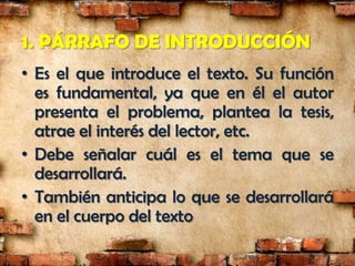 1. PÁRRAFO DE INTRODUCCIÓN
• Es el que introduce el texto. Su función
  es fundamental, ya que en él el autor
  presenta el problema, plantea la tesis,
  atrae el interés del lector, etc.
• Debe señalar cuál es el tema que se
  desarrollará.
• También anticipa lo que se desarrollará
  en el cuerpo del texto
 