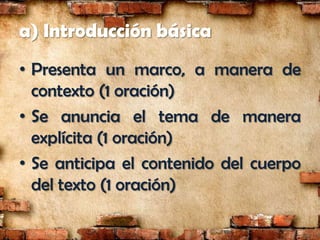 a) Introducción básica
• Presenta un marco, a manera de
  contexto (1 oración)
• Se anuncia el tema de manera
  explícita (1 oración)
• Se anticipa el contenido del cuerpo
  del texto (1 oración)
 