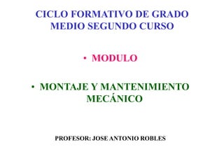 CICLO FORMATIVO DE GRADO
MEDIO SEGUNDO CURSO
• MODULO
• MONTAJE Y MANTENIMIENTO
MECÁNICO
PROFESOR: JOSE ANTONIO ROBLES
 