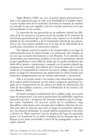 Guillermina Tiramonti



        Según Barbero (2002, op. cit.), la actual ruptura generacional re-
mite a una experiencia que no cabe en la linealidad de la palabra impre-
sa pues nacidos antes de la revolución electrónica la mayoría de nosotros
no entiende lo que esto significa. Este no entender pareciera ser lo que
está sucediendo en las escuelas.
        La inmersión de esta generación en un ambiente cultural tan dife-
rente al de los mayores es en parte una de las causales de la existencia de
una brecha generacional que es pensada como ruptura en el sentido de
pérdida de los intercambios y de la transmisión cultural de una genera-
ción a otra. Esta ruptura también esta en la base de las dificultades de la
escuela para constituirse en transmisora cultural.
        Para algunos autores la escuela se ha transformado en un lugar de
enfrentamiento entre la cultura letrada y la audiovisual. Sin embargo yo
no creo que esa lucha efectivamente se esté librando. A mi entender, nos
encontramos ante instituciones escolares en las que la transmisión cultural
es poco significativa o muy débil, de modo que no puede considerarse que
desde allí se apunte a contrarrestar o competir con el sustrato cultural que
proponen los massmedia. Esta falencia de la función básica de la escuela
resulta de su incapacidad de reconocer los nuevos códigos culturales y de
poner en juego los instrumentos que proporciona la cultura letrada para
interactuar inteligentemente con los medios audiovisuales y electrónicos.
        Solo si la escuela asume a los medios como dimensión estratégica
de la cultura podrá interactuar con los nuevos campos de experiencia sur-
gidos de la reorganización de los saberes, los flujos de información, las
redes de intercambios creativos y con la hibridación de las ciencias y las
artes (Barbero, 2002).
        Al mismo tiempo la mediatización de lo público exige una escuela
capaz de proporcionar a las nuevas generaciones las habilidades cognitivas
necesarias para leer e interpretar los mensajes mediáticos que lo interpe-
lan como ciudadano. El ejercicio actual de la ciudadanía exige
descodificar críticamente estos mensajes para establecer relaciones de sen-
tido entre ellos los intereses que están en juego, los propósitos subyacen-
tes y los objetivos declarados. La escuela debería proporcionar a los niños
y jóvenes un “filtro cognitivo” que los desplace del lugar de espectador
pasivo y lo transforme en un lector inteligente de los mensajes que se le
dirigen ya sea como consumidor a través de las propagandas o como re-
ceptor cultural.


Educ. Soc., Campinas, vol. 26, n. 92, p. 889-910, Especial - Out. 2005          901
Disponível em <http://www.cedes.unicamp.br>
 