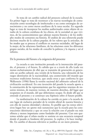La escuela en la encrucijada del cambio epocal



       Se trata de un cambio radical del proyecto cultural de la escuela.
En primer lugar se trata de reconocer a las nuevas tecnologías de comu-
nicación como tecnologías de intelectuales o sea como estrategias de co-
nocimiento y no como meros auxiliares de la tarea escolar. En segundo
lugar se trata de incorporar los medios audiovisuales como objeto de es-
tudio de la cultura cotidiana de los chicos, de la sociedad en que vivi-
mos, de los acontecimientos que jalonan nuestra historia y de los múlti-
ples modos de contarnos esa historia. El análisis de una telenovela puede
decirnos mucho de la cultura popular, de los valores que la articulan, de
los modos que se procesa el conflicto en nuestras sociedades, del lugar de
la mujer, de las relaciones familiares, de las relaciones entre los diferentes
grupos sociales, de los modos de concebir la pobreza y la riqueza y así al
infinito.

De la promesa del futuro a la exigencia del presente
        La escuela es una institución pensada en la intersección del pasa-
do, el presente y el futuro. Es sabido que es a través de ella (cada vez
menos exclusivamente de ella) que se transmite de generación en genera-
ción un acerbo cultural, una versión de la historia, una valoración de los
rasgos identitarios de la nacionalidad, una cosmovisión del mundo que
reconoce tradiciones heroicas, que anula otras y que conforma lo que
Wallerstein (1996) llama la versión nacional del arbitrario cultural de la
civilización occidental. En esta invención del pasado la escuela aporta a
la construcción de las representaciones que los argentinos tenemos de no-
sotros mismos, de nuestros vecinos, de nuestros derechos, del lugar que
ocupamos en el mundo, del que deberíamos ocupar. Es desde allí que se
entiende el presente y se construye una hipótesis sobre el futuro posible.
        La mediatización de la cultura ha corrido en parte a la escuela de
este lugar de exclusivo portador de la versión oficial de nuestra historia y
con ello de nuestra identidad y destino. Es posible que los textos televi-
sivos hagan hoy un aporte más sustancioso que la escuela para las cons-
trucciones identitarias y que en estas la relación con el pasado sea más
efímera y menos importante como fundador del presente. Con esto que-
remos señalar que el relato escolar se sostiene en una secuencia temporal
donde el pasado es fundante del presente, lo explica y lo hace inteligi-
ble. En cambio el discurso televisivo se justifica en un mero presente.


902             Educ. Soc., Campinas, vol. 26, n. 92, p. 889-910, Especial - Out. 2005
                                          Disponível em <http://www.cedes.unicamp.br>
 