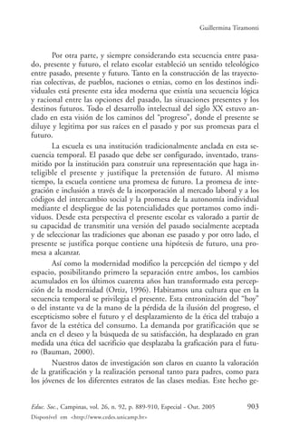 Guillermina Tiramonti



       Por otra parte, y siempre considerando esta secuencia entre pasa-
do, presente y futuro, el relato escolar estableció un sentido teleológico
entre pasado, presente y futuro. Tanto en la construcción de las trayecto-
rias colectivas, de pueblos, naciones o etnias, como en los destinos indi-
viduales está presente esta idea moderna que existía una secuencia lógica
y racional entre las opciones del pasado, las situaciones presentes y los
destinos futuros. Todo el desarrollo intelectual del siglo XX estuvo an-
clado en esta visión de los caminos del “progreso”, donde el presente se
diluye y legitima por sus raíces en el pasado y por sus promesas para el
futuro.
       La escuela es una institución tradicionalmente anclada en esta se-
cuencia temporal. El pasado que debe ser configurado, inventado, trans-
mitido por la institución para construir una representación que haga in-
teligible el presente y justifique la pretensión de futuro. Al mismo
tiempo, la escuela contiene una promesa de futuro. La promesa de inte-
gración e inclusión a través de la incorporación al mercado laboral y a los
códigos del intercambio social y la promesa de la autonomía individual
mediante el despliegue de las potencialidades que portamos como indi-
viduos. Desde esta perspectiva el presente escolar es valorado a partir de
su capacidad de transmitir una versión del pasado socialmente aceptada
y de seleccionar las tradiciones que abonan ese pasado y por otro lado, el
presente se justifica porque contiene una hipótesis de futuro, una pro-
mesa a alcanzar.
       Así como la modernidad modifico la percepción del tiempo y del
espacio, posibilitando primero la separación entre ambos, los cambios
acumulados en los últimos cuarenta años han transformado esta percep-
ción de la modernidad (Ortiz, 1996). Habitamos una cultura que en la
secuencia temporal se privilegia el presente. Esta entronización del “hoy”
o del instante va de la mano de la pérdida de la ilusión del progreso, el
escepticismo sobre el futuro y el desplazamiento de la ética del trabajo a
favor de la estética del consumo. La demanda por gratificación que se
ancla en el deseo y la búsqueda de su satisfacción, ha desplazado en gran
medida una ética del sacrificio que desplazaba la graficación para el futu-
ro (Bauman, 2000).
       Nuestros datos de investigación son claros en cuanto la valoración
de la gratificación y la realización personal tanto para padres, como para
los jóvenes de los diferentes estratos de las clases medias. Este hecho ge-


Educ. Soc., Campinas, vol. 26, n. 92, p. 889-910, Especial - Out. 2005          903
Disponível em <http://www.cedes.unicamp.br>
 