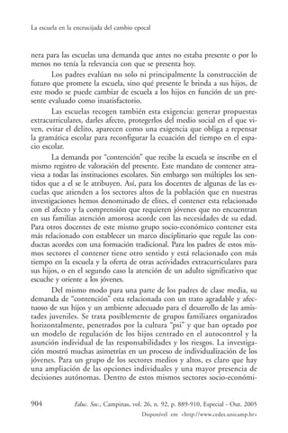 La escuela en la encrucijada del cambio epocal



nera para las escuelas una demanda que antes no estaba presente o por lo
menos no tenía la relevancia con que se presenta hoy.
       Los padres evalúan no solo ni principalmente la construcción de
futuro que promete la escuela, sino qué presente le brinda a sus hijos, de
este modo se puede cambiar de escuela a los hijos en función de un pre-
sente evaluado como insatisfactorio.
       Las escuelas recogen también esta exigencia: generar propuestas
extracurriculares, darles afecto, protegerlos del medio social en el que vi-
ven, evitar el delito, aparecen como una exigencia que obliga a repensar
la gramática escolar para reconfigurar la ecuación del tiempo en el espa-
cio escolar.
       La demanda por “contención” que recibe la escuela se inscribe en el
mismo registro de valoración del presente. Este mandato de contener atra-
viesa a todas las instituciones escolares. Sin embargo son múltiples los sen-
tidos que a el se le atribuyen. Así, para los docentes de algunas de las es-
cuelas que atienden a los sectores altos de la población que en nuestras
investigaciones hemos denominado de elites, el contener esta relacionado
con el afecto y la comprensión que requieren jóvenes que no encuentran
en sus familias atención amorosa acorde con las necesidades de su edad.
Para otros docentes de este mismo grupo socio-económico contener esta
más relacionado con establecer un marco disciplinario que regule las con-
ductas acordes con una formación tradicional. Para los padres de estos mis-
mos sectores el contener tiene otro sentido y está relacionado con más
tiempo en la escuela y la oferta de otras actividades extracurriculares para
sus hijos, o en el segundo caso la atención de un adulto significativo que
escuche y oriente a los jóvenes.
       Del mismo modo para una parte de los padres de clase media, su
demanda de “contención” esta relacionada con un trato agradable y afec-
tuoso de sus hijos y un ambiente adecuado para el desarrollo de las amis-
tades juveniles. Se trata posiblemente de grupos familiares organizados
horizontalmente, penetrados por la cultura “psi” y que han optado por
un modelo de regulación de los hijos centrado en el autocontrol y la
asunción individual de las responsabilidades y los riesgos. La investiga-
ción mostró muchas asimetrías en un proceso de individualización de los
jóvenes. Para un grupo de los sectores medios y altos, es claro que hay
una ampliación de las opciones individuales y una mayor presencia de
decisiones autónomas. Dentro de estos mismos sectores socio-económi-


904             Educ. Soc., Campinas, vol. 26, n. 92, p. 889-910, Especial - Out. 2005
                                          Disponível em <http://www.cedes.unicamp.br>
 