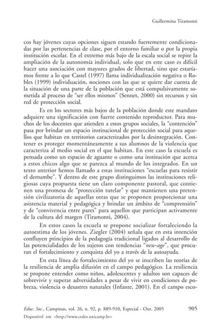 Guillermina Tiramonti



cos hay jóvenes cuyas opciones siguen estando fuertemente condiciona-
das por las pertenencias de clase, por el entorno familiar o por la propia
institución escolar. En el extremo más bajo de la escala social se repite la
ampliación de la autonomía individual, solo que en este caso es difícil
hacer una asociación con mayores grados de libertad, sino que estaría-
mos frente a lo que Castel (1997) llama individualización negativa o Ro-
bles (1999) individuación, nociones con las que se quiere dar cuenta de
la situación de una parte de la población que está compulsivamente so-
metida al proceso de “ser ellos mismos” (Sennet, 2000) sin recursos y sin
red de protección social.
        Es en los sectores más bajos de la población donde este mandato
adquiere una significación con fuerte contenido reproductor. Para mu-
chos de los docentes que atienden a estos grupos sociales, la “contención”
pasa por brindar un espacio institucional de protección social para aque-
llos que habitan en territorios caracterizados por la desintegración. Con-
tener es proteger momentáneamente a sus alumnos de la violencia que
caracteriza al medio social en el que habitan. En este caso la escuela es
pensada como un espacio de aguante o como una institución que acerca
a estos chicos algo que se parezca al mundo de los integrados. En un
texto anterior hemos llamado a estas instituciones “escuelas para resistir
el derrumbe”. Y dentro de este grupo distinguimos las instituciones reli-
giosas cuya propuesta tiene un claro componente pastoral, que contie-
nen una promesa de “protección tutelar” y que mantienen una preten-
sión civilizatoria de aquellas otras que se proponen proporcionar una
asistencia material y pedagógica y brindar un ámbito de “comprensión”
y de “convivencia entre pares” para aquellos que participan activamente
de la cultura del margen (Tiramonti, 2004).
        En estos casos la escuela se propone socializar fortaleciendo la
autoestima de los jóvenes. Ziegler (2004) señala que en esta intención
confluyen principios de la pedagogía tradicional ligados al desarrollo de
las potencialidades de los sujetos con tendencias “new-age”, que procu-
ran el fortalecimiento y conquista del yo a través de la autoayuda.
        En esta línea de fortalecimiento del yo se inscriben las teorías de
la resiliencia de amplia difusión en el campo pedagógico. La resiliencia
se propone entender como niños, adolescentes y adultos son capaces de
sobrevivir y superar adversidades a pesar de vivir en condiciones de po-
breza, violencia o desastres naturales (Infante, 2001). En el campo esco-


Educ. Soc., Campinas, vol. 26, n. 92, p. 889-910, Especial - Out. 2005          905
Disponível em <http://www.cedes.unicamp.br>
 