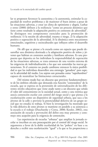 La escuela en la encrucijada del cambio epocal



lar se proponen favorecer la autoestima y la autonomía, estimular la ca-
pacidad de resolver problemas y de mantener el buen ánimo a pesar de
las situaciones adversas, y crear un clima de optimismo y alegría. Luthar
y otros (2000) definen a la resiliencia “como un proceso dinámico que
tiene como resultado la adaptación positiva en contextos de adversidad”.
Se distinguen tres componentes esenciales para la promoción de
resiliencia: 1) la noción de adversidad, trauma o riesgo, 2) la adaptación
positiva o superación de la adversidad, 3) la dinámica entre mecanismos
emocionales, cognitivos y socioculturales que influyen sobre el desarrollo
humano.
        De allí que se piense a la escuela como un espacio que puede de-
sarrollar una dinámica destinada a la adaptación positiva de niños y jó-
venes que habitan en contextos sociales y familiares adversos. Es una pro-
puesta que deposita en los individuos la responsabilidad de superación
de las situaciones adversas, se trata entonces de una versión extrema de
las exigencias de individualización a los que son sometidas las nuevas ge-
neraciones. Si el contexto no puede cambiarse entonces la única posibili-
dad es que los individuos desarrollen una estrategia “ganadora” para supe-
rar la adversidad del medio. Los sujetos son pensados como “superhombres”
capaces de neutralizar las limitaciones estructurales.
        Del mismo modo hay un discurso que proviene fundamentalmen-
te de los ámbitos oficiales que demanda esta función “contenedora” de la
escuela, que se expresa en la pretensión de universalización de los dife-
rentes niveles educativos que viene atado tanto a un discurso que señala
el valor del conocimiento en la sociedad actual, como a una retórica que
asocia contención escolar con control del riesgo social y que piensa a la
escolarización como un dispositivo de seguridad urbana, que saca a los
jóvenes de la calle y previene la potencialidad delictiva de un grupo so-
cial que no estudia ni trabaja. Si bien la investigación ha mostrado que
la vida delictiva de estos jóvenes se mantiene en paralelo a su asistencia a
la escuela o el trabajo (Duschatzky y Corea, 2000; Kessler, 2002), esta
asociación de escuela y prevención del delito esta muy presente y cons-
truye otra acepción para la exigencia de contención.
        Las experiencias de escuelas “urbanas” que amplían la jornada es-
colar se inscriben en esta preocupación por el control del riesgo social. Se
argumenta a favor de la doble escolaridad de los “pobres” en base a su
derecho a recibir una escolarización “igual” a la que se les proporciona a


906             Educ. Soc., Campinas, vol. 26, n. 92, p. 889-910, Especial - Out. 2005
                                          Disponível em <http://www.cedes.unicamp.br>
 