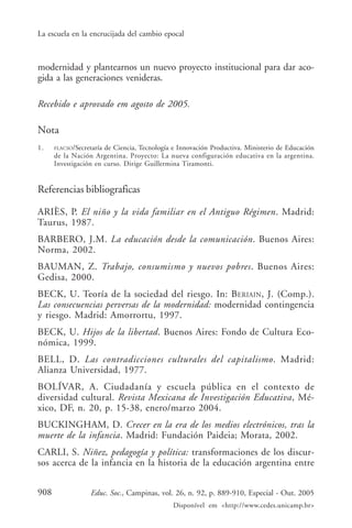 La escuela en la encrucijada del cambio epocal



modernidad y plantearnos un nuevo proyecto institucional para dar aco-
gida a las generaciones venideras.

Recebido e aprovado em agosto de 2005.

Nota
1.    FLACSO/Secretaría de Ciencia, Tecnología e Innovación Productiva. Ministerio de Educación
      de la Nación Argentina. Proyecto: La nueva configuración educativa en la argentina.
      Investigación en curso. Dirige Guillermina Tiramonti.


Referencias bibliograficas

ARIÈS, P. El niño y la vida familiar en el Antiguo Régimen. Madrid:
Taurus, 1987.
BARBERO, J.M. La educación desde la comunicación. Buenos Aires:
Norma, 2002.
BAUMAN, Z. Trabajo, consumismo y nuevos pobres. Buenos Aires:
Gedisa, 2000.
BECK, U. Teoría de la sociedad del riesgo. In: BERIAIN, J. (Comp.).
Las consecuencias perversas de la modernidad: modernidad contingencia
y riesgo. Madrid: Amorrortu, 1997.
BECK, U. Hijos de la libertad. Buenos Aires: Fondo de Cultura Eco-
nómica, 1999.
BELL, D. Las contradicciones culturales del capitalismo. Madrid:
Alianza Universidad, 1977.
BOLÍVAR, A. Ciudadanía y escuela pública en el contexto de
diversidad cultural. Revista Mexicana de Investigación Educativa, Mé-
xico, DF, n. 20, p. 15-38, enero/marzo 2004.
BUCKINGHAM, D. Crecer en la era de los medios electrónicos, tras la
muerte de la infancia. Madrid: Fundación Paideia; Morata, 2002.
CARLI, S. Niñez, pedagogía y política: transformaciones de los discur-
sos acerca de la infancia en la historia de la educación argentina entre


908               Educ. Soc., Campinas, vol. 26, n. 92, p. 889-910, Especial - Out. 2005
                                              Disponível em <http://www.cedes.unicamp.br>
 