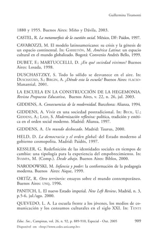 Guillermina Tiramonti



1880 y 1955. Buenos Aires: Miño y Dávila, 2003.
CASTEL, R. La metamorfosis de la cuestión social. México, DF: Paidos, 1997.
CAVAROZZI, M. El modelo latinoamericano: su crisis y la génesis de
un espacio continental. In: GARRETÓN, M. América Latina: un espacio
cultural en el mundo globalizado. Bogotá: Convenio Andrés Bello, 1999.
DUBET, F.; MARTUCCELLI, D. ¿En qué sociedad vivimos? Buenos
Aires: Losada, 1998.
DUSCHASTZKY, S. Todo lo sólido se desvanece en el aire. In:
DUSCHATZKY, S.; BIRGIN, A. ¿Dónde esta la escuela? Buenos Aires: FLACSO-
Manantial, 2001.
LA ESCUELA EN LA CONSTRUCCIÓN DE LA HEGEMONIA.
Revista Propuesta Educativa, Buenos Aires, v. 22, n. 26, jul. 2003.
GIDDENS, A. Consecuencias de la modernidad. Barcelona: Alianza, 1994.
GIDDENS, A. Vivir en una sociedad postradicional. In: BECK , U.;
GIDDENS, A.; LASH, S. Modernización reflexiva: política, tradición y estéti-
ca en el orden social moderno. Madrid: Alianza, 1997.
GIDDENS, A. Un mundo desbocado. Madrid: Taurus, 2000.
HELD, D. La democracia y el orden global: del Estado moderno al
gobierno cosmopolita. Madrid: Paidós, 1997.
KESSLER, G. Redefinición de las identidades sociales en tiempos de
cambio: una tipología para la experiencia del empobrecimiento. In:
SVAMPA, M. (Comp.). Desde abajo. Buenos Aires: Biblos, 2000.
NARODOWSKI, M. Infancia y poder: la conformación de la pedagogía
moderna. Buenos Aires: Aique, 1999.
ORTÍZ, R. Otro territorio: ensayos sobre el mundo contemporáneo.
Buenos Aires: UNQ, 1996.
PANITCH, L. El nuevo Estado imperial. New Left Review, Madrid, n. 3,
p.5-6, jul./ago. 2000.
QUEVEDO, L. A. La escuela frente a los jóvenes, los medios de co-
municación y los consumos culturales en el siglo XXI. In: T ENTI

Educ. Soc., Campinas, vol. 26, n. 92, p. 889-910, Especial - Out. 2005          909
Disponível em <http://www.cedes.unicamp.br>
 