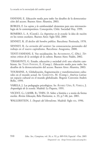 La escuela en la encrucijada del cambio epocal



FANFANI, E. Educación media para todos: los desafíos de la democratiza-
ción del acceso. Buenos Aires: Altamira, 2003.
ROBLES, F. Los sujetos y la cotidianeidad: elementos para una microsocio-
logía de lo contemporáneo. Concepción, Chile: Sociedad Hoy, 1999.
ROMERO, L. A. (Coord.). La Argentina en la escuela: la idea de nación
en los textos escolares. Buenos Aires: Siglo XXI, 2004
SENNET, R. El declive del hombre público. Barcelona: Península, 1978.
SENNET, R. La corrosión del carácter: las consecuencias personales del
trabajo en el nuevo capitalismo. Barcelona: Anagrama, 2000.
TENTI FANFANI, E. Voz socialización. In: ALTAMIRANO, C. (Dir.). Tér-
minos críticos de la sociología de la cultura. Buenos Aires: Paidós, 2002.
TIRAMONTI, G. Estado, educación y sociedad civil: una relación cam-
biante. In: TENTI FANFANI, E. (Comp.). Educación media para todos: los
desafíos de la democratización del acceso. Buenos Aires: Altamira, 2003.
TOURAINE, A. Globalización, fragmentación y transformaciones cultu-
rales en el mundo actual. In: GARRETÓN, M. (Comp.). América Latina:
un espacio cultural en el mundo globalizado. Bogotá: Convenio Andrés
Bello, 1999.
VARELA, J. Las pedagogías psicológicas. In: ÁLVAREZ URIA, F.; VARELA, J.
Arqueología de la escuela. Madrid: La Piqueta, 1991.
VICENT, G.; LAHIR, B.; THIN, D. Sobre a história e a teoria da forma
escolar. Revista Educação, Belo Horizonte, n. 33, p.7-48, jun. 2001.
WALLERSTEIN, I. Después del liberalismo. Madrid: Siglo                XXI,   1996.




910             Educ. Soc., Campinas, vol. 26, n. 92, p. 889-910, Especial - Out. 2005
                                          Disponível em <http://www.cedes.unicamp.br>
 